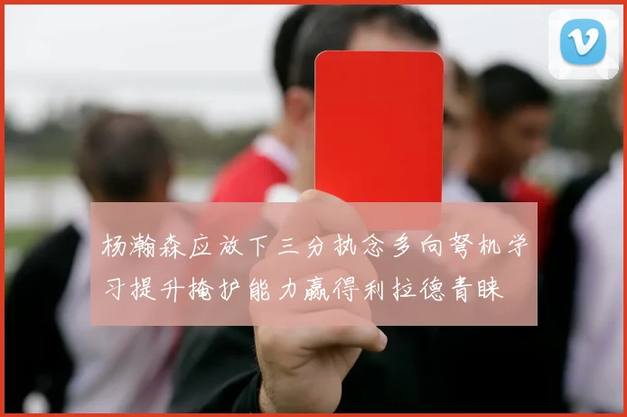 杨瀚森应放下三分执念多向弩机学习提升掩护能力赢得利拉德青睐