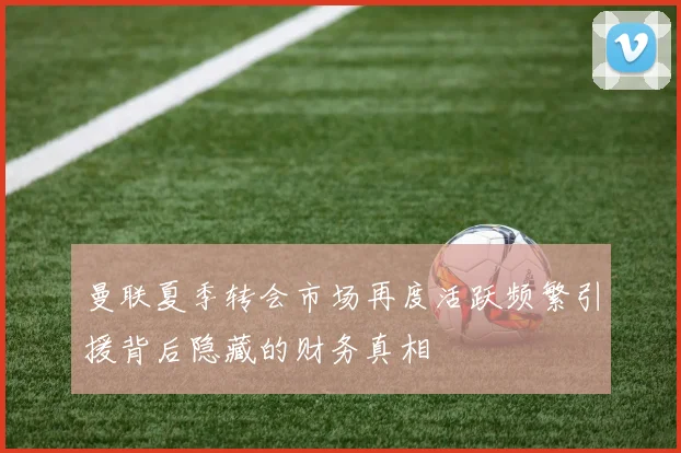 曼联夏季转会市场再度活跃频繁引援背后隐藏的财务真相