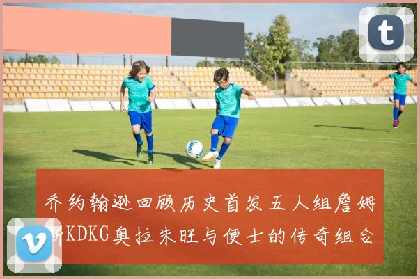 乔约翰逊回顾历史首发五人组詹姆斯KDKG奥拉朱旺与便士的传奇组合
