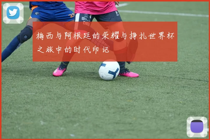 梅西与阿根廷的荣耀与挣扎世界杯之旅中的时代印记