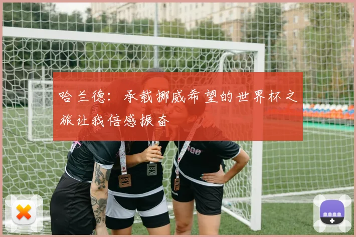 哈兰德：承载挪威希望的世界杯之旅让我倍感振奋