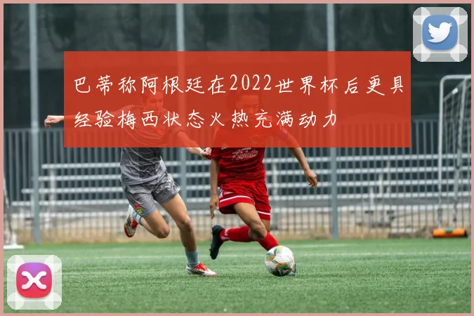 巴蒂称阿根廷在2022世界杯后更具经验梅西状态火热充满动力
