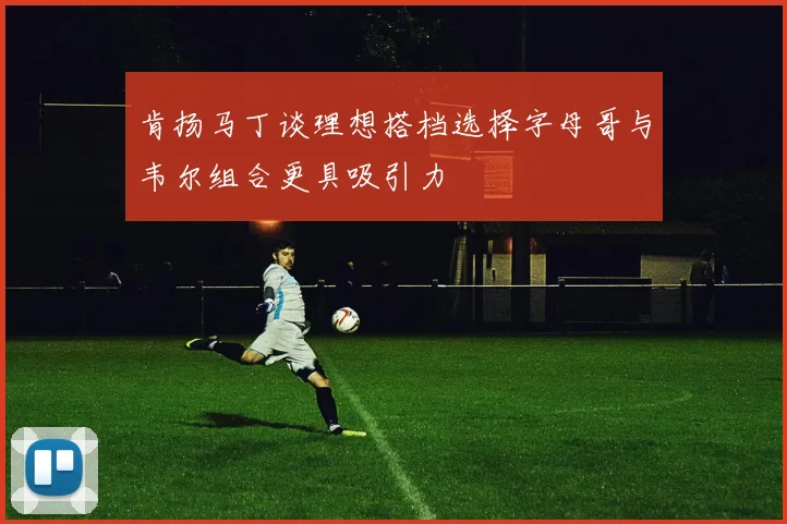 肯扬马丁谈理想搭档选择字母哥与韦尔组合更具吸引力