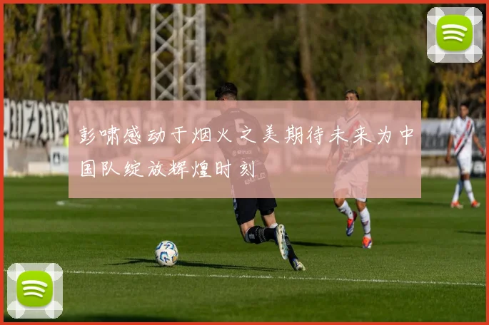 彭啸感动于烟火之美期待未来为中国队绽放辉煌时刻