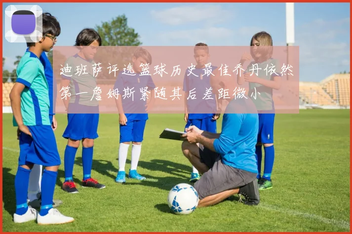 迪班萨评选篮球历史最佳乔丹依然第一詹姆斯紧随其后差距微小