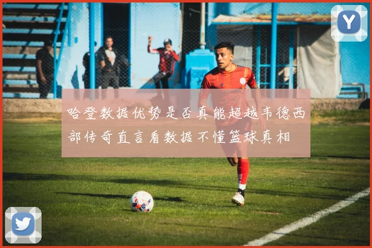 哈登数据优势是否真能超越韦德西部传奇直言看数据不懂篮球真相