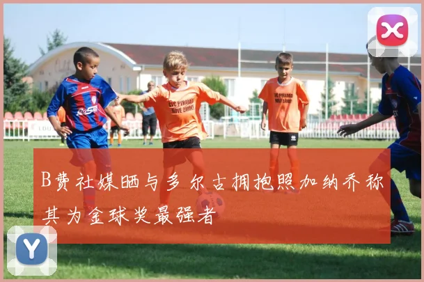 B费社媒晒与多尔古拥抱照加纳乔称其为金球奖最强者