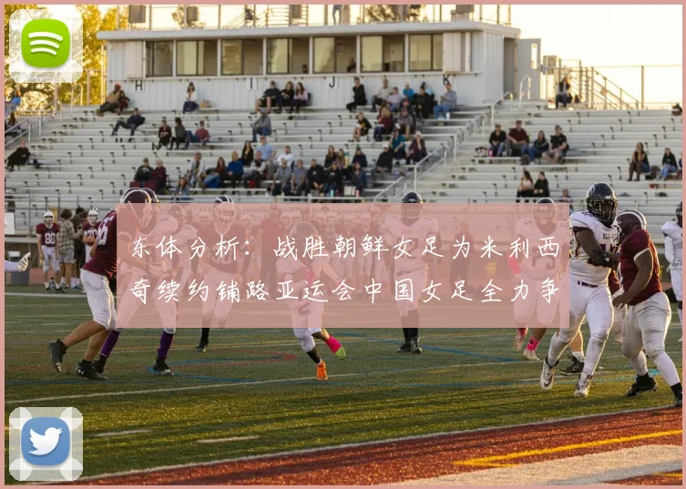 东体分析：战胜朝鲜女足为米利西奇续约铺路亚运会中国女足全力争金