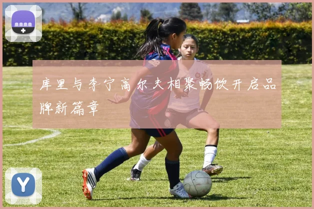 库里与李宁高尔夫相聚畅饮开启品牌新篇章