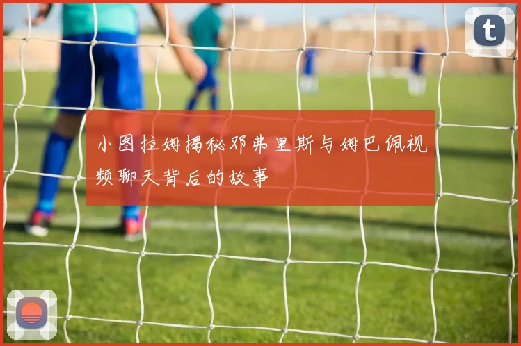 小图拉姆揭秘邓弗里斯与姆巴佩视频聊天背后的故事